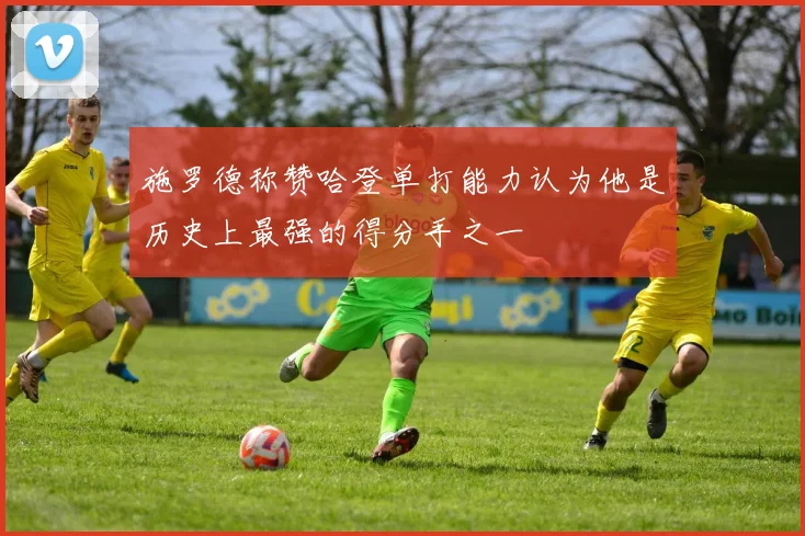 施罗德称赞哈登单打能力认为他是历史上最强的得分手之一