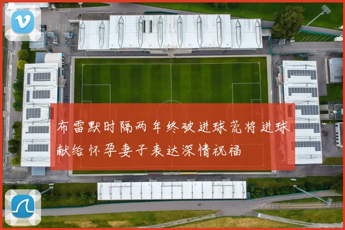 布雷默时隔两年终破进球荒将进球献给怀孕妻子表达深情祝福