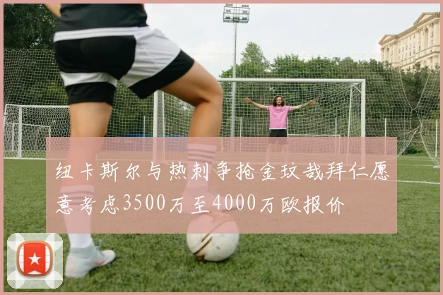 纽卡斯尔与热刺争抢金玟哉拜仁愿意考虑3500万至4000万欧报价
