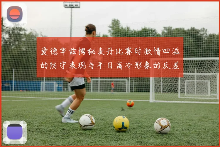 爱德华兹揭秘麦丹比赛时激情四溢的防守表现与平日高冷形象的反差