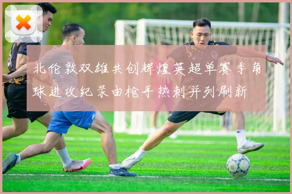 北伦敦双雄共创辉煌英超单赛季角球进攻纪录由枪手热刺并列刷新