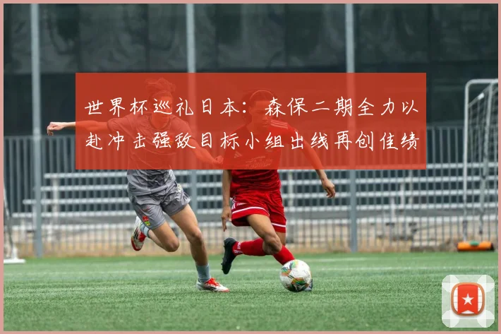 世界杯巡礼日本：森保二期全力以赴冲击强敌目标小组出线再创佳绩