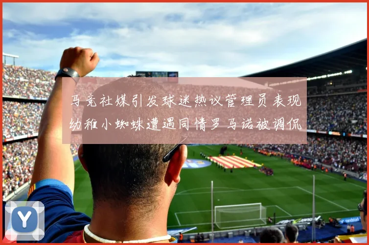 马竞社媒引发球迷热议管理员表现幼稚小蜘蛛遭遇同情罗马诺被调侃