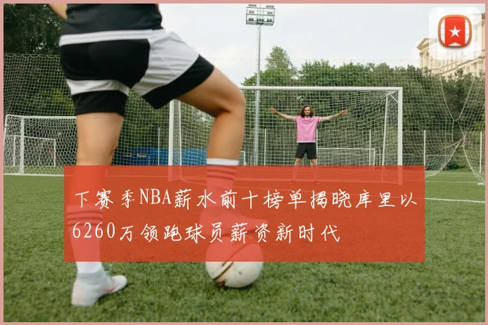 下赛季NBA薪水前十榜单揭晓库里以6260万领跑球员薪资新时代