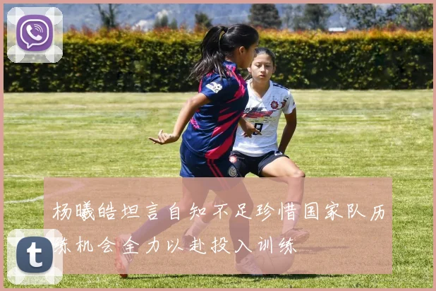 杨曦皓坦言自知不足珍惜国家队历练机会全力以赴投入训练