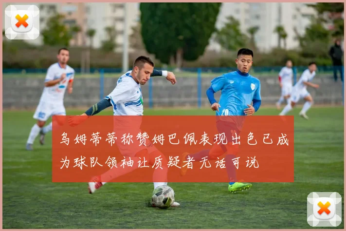 乌姆蒂蒂称赞姆巴佩表现出色已成为球队领袖让质疑者无话可说