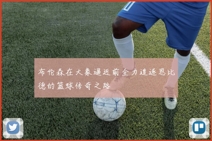 布伦森在大象逼近前全力追逐恩比德的篮球传奇之路