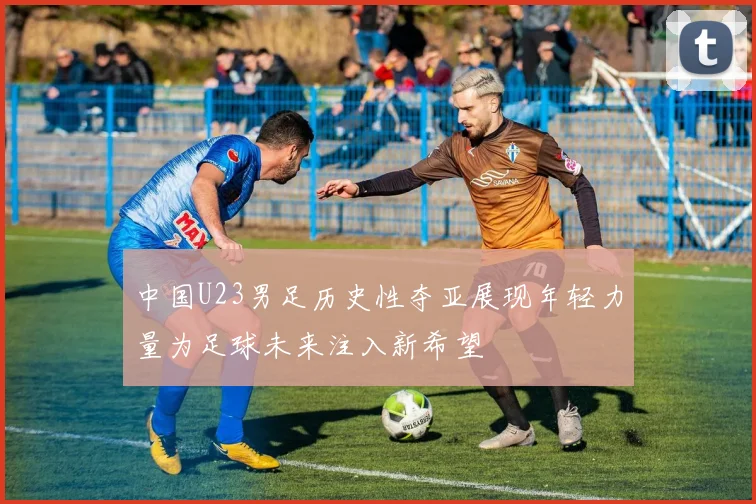 中国U23男足历史性夺亚展现年轻力量为足球未来注入新希望