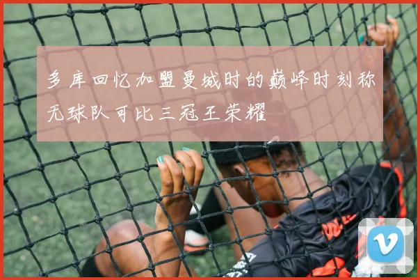 多库回忆加盟曼城时的巅峰时刻称无球队可比三冠王荣耀