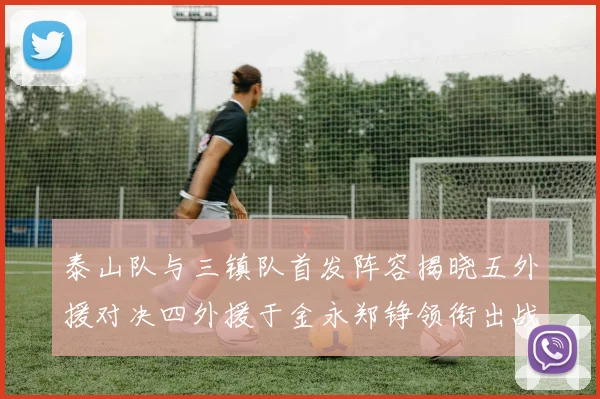 泰山队与三镇队首发阵容揭晓五外援对决四外援于金永郑铮领衔出战