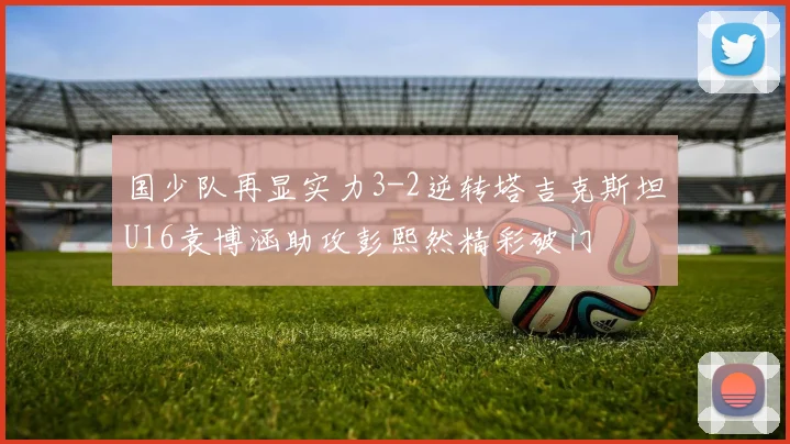 国少队再显实力3-2逆转塔吉克斯坦U16袁博涵助攻彭熙然精彩破门