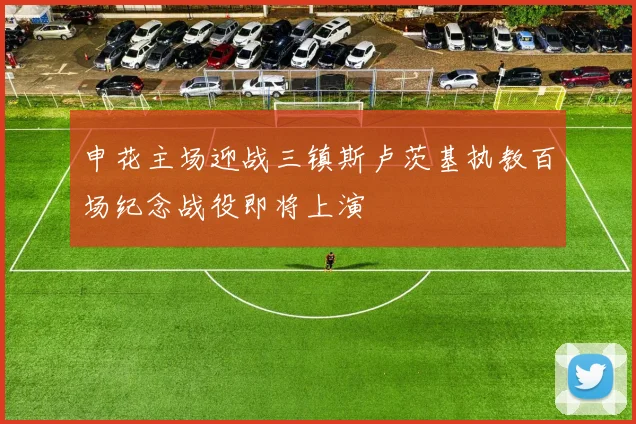 申花主场迎战三镇斯卢茨基执教百场纪念战役即将上演