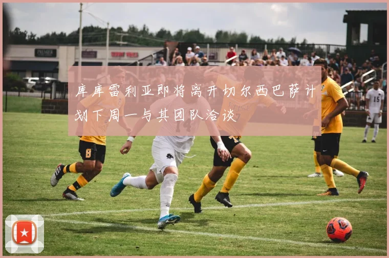 库库雷利亚即将离开切尔西巴萨计划下周一与其团队洽谈