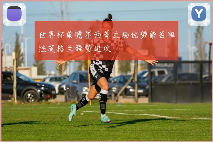 世界杯前瞻墨西哥主场优势能否阻挡英格兰强势进攻