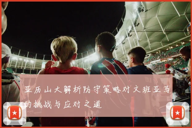 亚历山大解析防守策略对文班亚马的挑战与应对之道