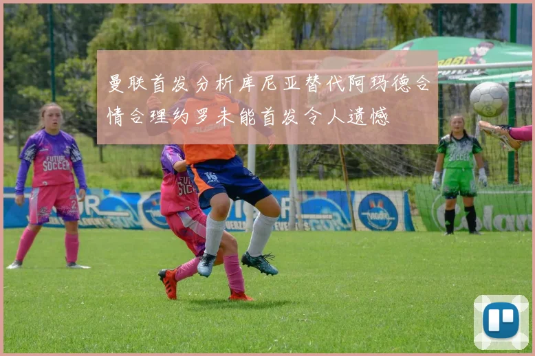 曼联首发分析库尼亚替代阿玛德合情合理约罗未能首发令人遗憾