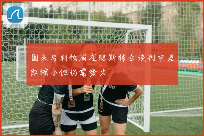 国米与利物浦在琼斯转会谈判中差距缩小但仍需努力