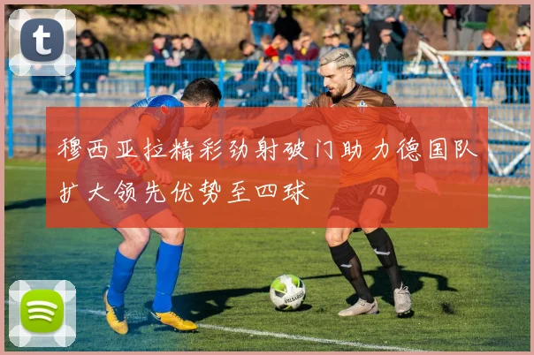 穆西亚拉精彩劲射破门助力德国队扩大领先优势至四球