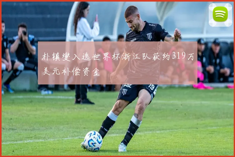 朴镇燮入选世界杯浙江队获约319万美元补偿资金