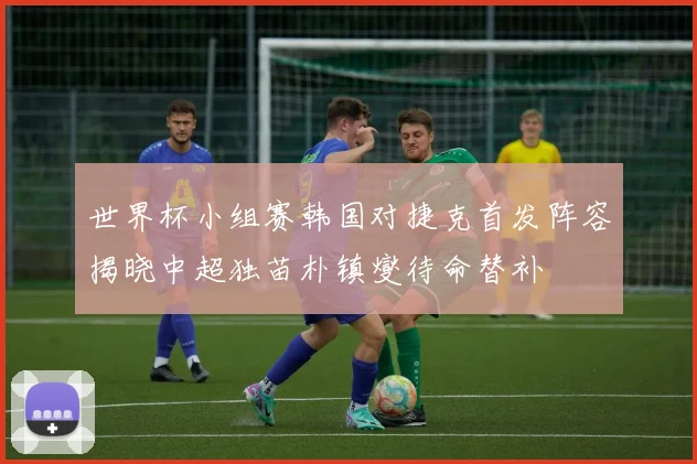 世界杯小组赛韩国对捷克首发阵容揭晓中超独苗朴镇燮待命替补
