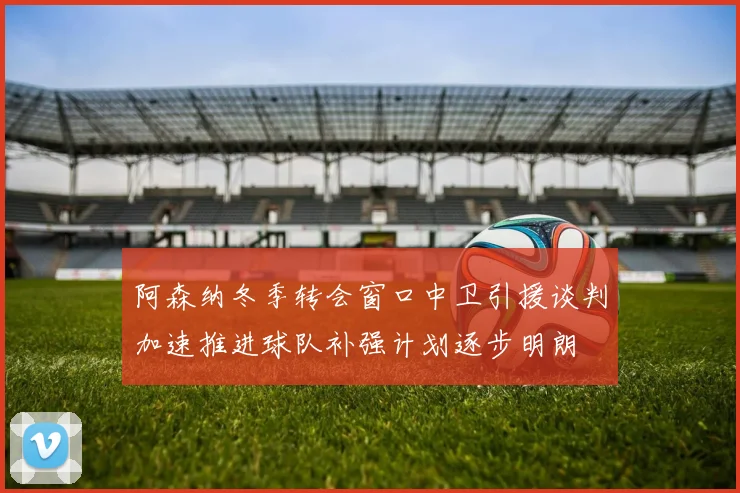 阿森纳冬季转会窗口中卫引援谈判加速推进球队补强计划逐步明朗
